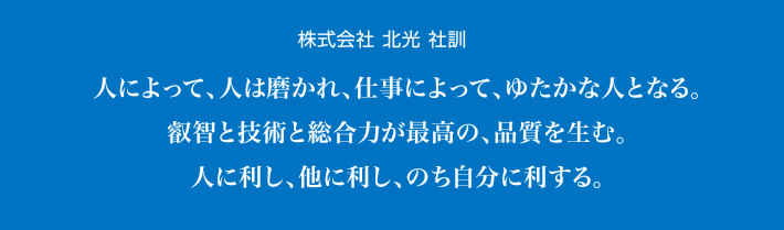 株式会社 北光 社訓／人によって、人は磨かれ、仕事によって、ゆたかな人となる。叡智と技術と総合力が最高の、品質を生む。人に利し、他に利し、のち自分に利する。